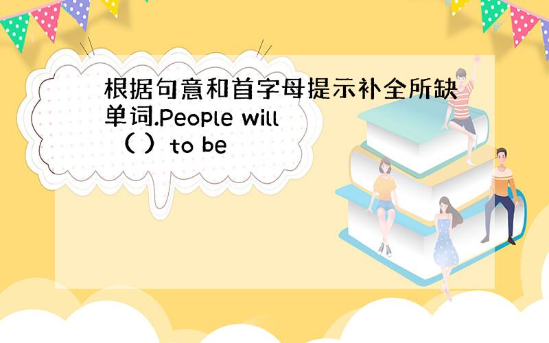 根据句意和首字母提示补全所缺单词.People will （ ）to be