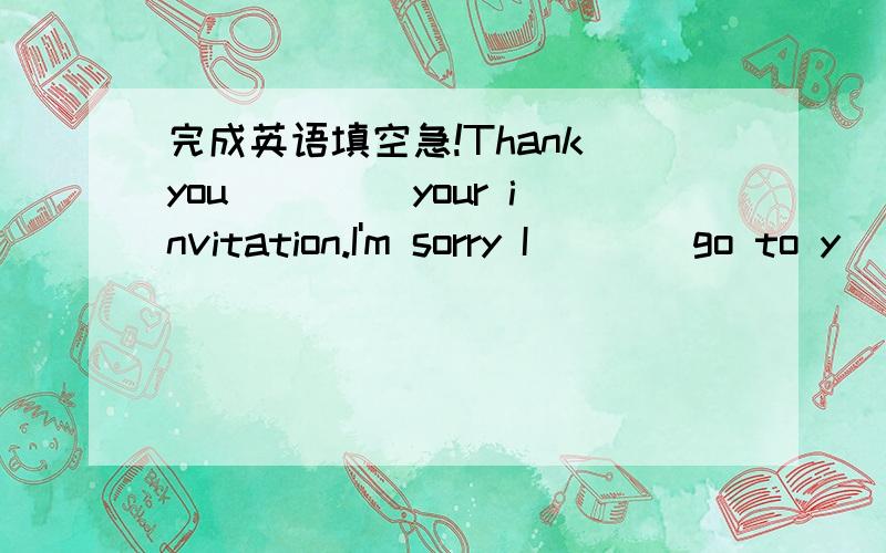 完成英语填空急!Thank you ____your invitation.I'm sorry I____go to y