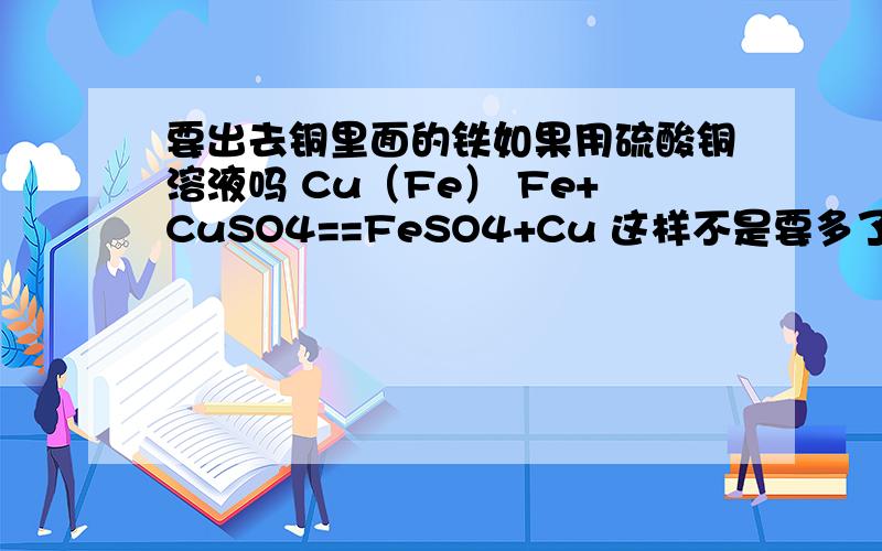 要出去铜里面的铁如果用硫酸铜溶液吗 Cu（Fe） Fe+CuSO4==FeSO4+Cu 这样不是要多了杂质了吗