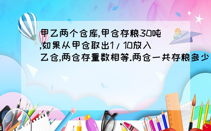 甲乙两个仓库,甲仓存粮30吨,如果从甲仓取出1/10放入乙仓,两仓存量数相等.两仓一共存粮多少千克