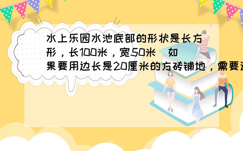 水上乐园水池底部的形状是长方形，长100米，宽50米．如果要用边长是20厘米的方砖铺地，需要这样的方砖多少块？