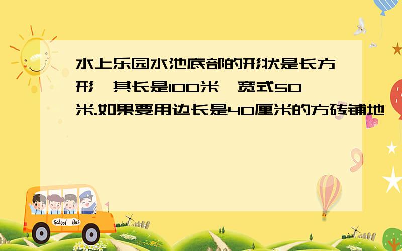 水上乐园水池底部的形状是长方形,其长是100米,宽式50米.如果要用边长是40厘米的方砖铺地,