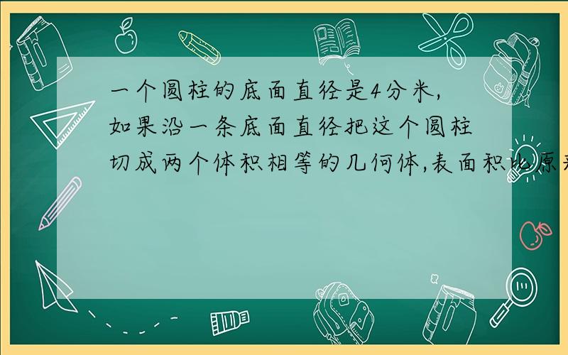 一个圆柱的底面直径是4分米,如果沿一条底面直径把这个圆柱切成两个体积相等的几何体,表面积比原来增加