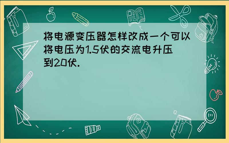 将电源变压器怎样改成一个可以将电压为1.5伏的交流电升压到20伏.