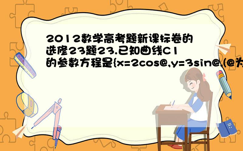 2012数学高考题新课标卷的选修23题23.已知曲线C1的参数方程是{x=2cos@,y=3sin@,(@为参数),以坐