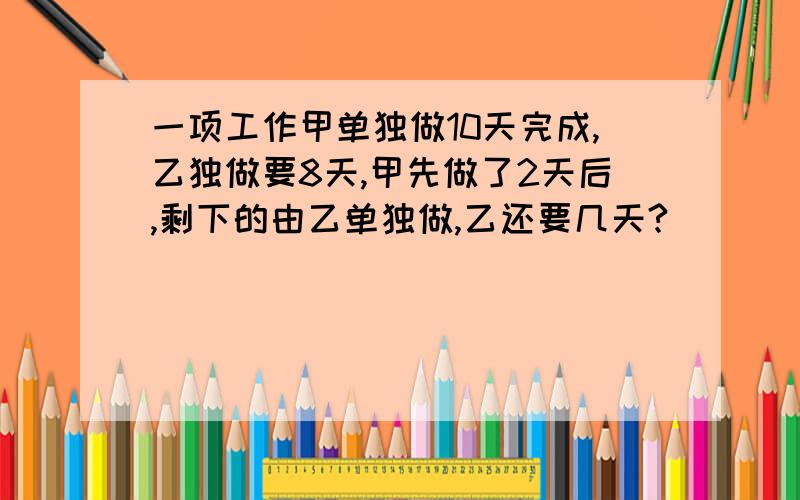 一项工作甲单独做10天完成,乙独做要8天,甲先做了2天后,剩下的由乙单独做,乙还要几天?