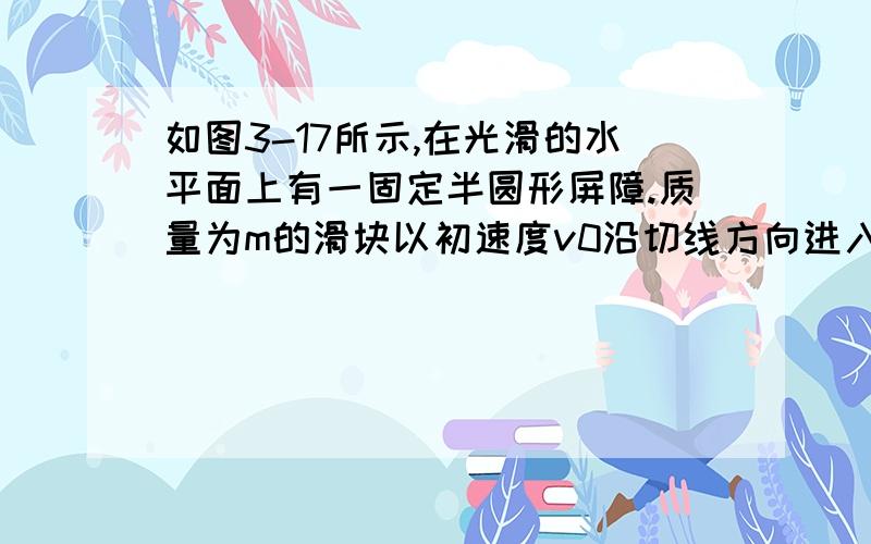 如图3-17所示,在光滑的水平面上有一固定半圆形屏障.质量为m的滑块以初速度v0沿切线方向进入屏障内,滑块与屏障间的摩擦