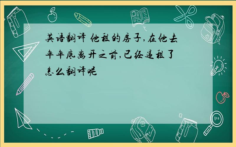 英语翻译 他租的房子,在他去年年底离开之前,已经退租了 怎么翻译呢