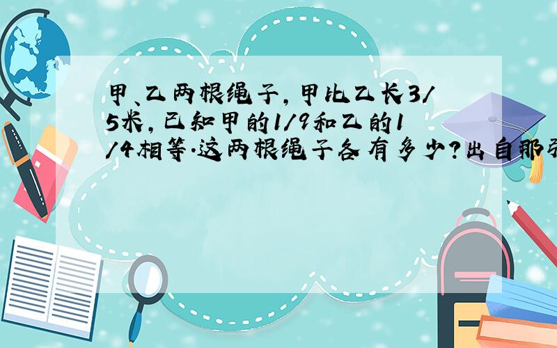 甲、乙两根绳子,甲比乙长3/5米,已知甲的1/9和乙的1/4相等.这两根绳子各有多少?出自那张试卷,