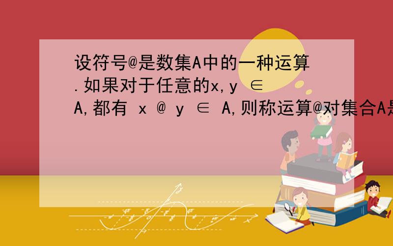 设符号@是数集A中的一种运算.如果对于任意的x,y ∈ A,都有 x @ y ∈ A,则称运算@对集合A是封闭的.