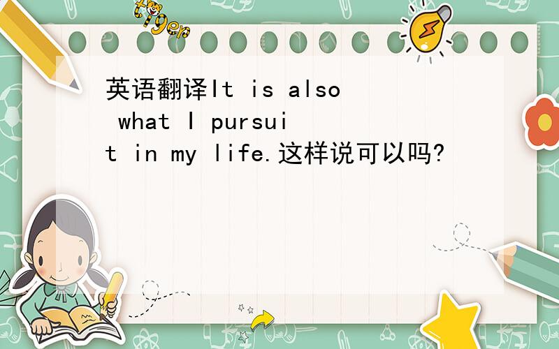 英语翻译It is also what I pursuit in my life.这样说可以吗?