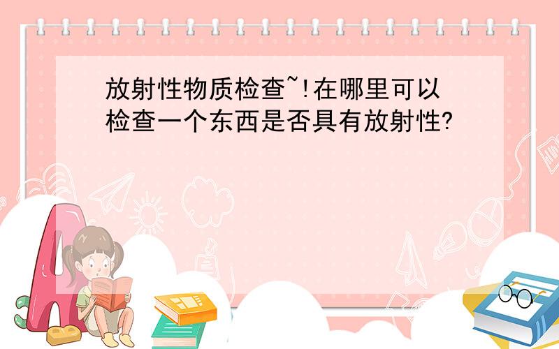 放射性物质检查~!在哪里可以检查一个东西是否具有放射性?