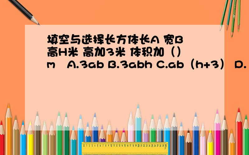 填空与选择长方体长A 宽B 高H米 高加3米 体积加（）m³A.3ab B.3abh C.ab（h+3） D.