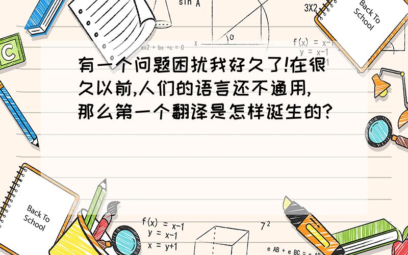 有一个问题困扰我好久了!在很久以前,人们的语言还不通用,那么第一个翻译是怎样诞生的?