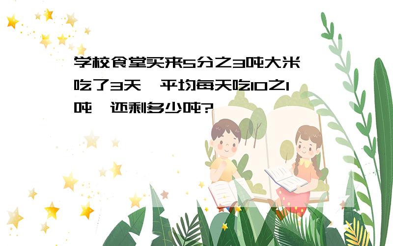 学校食堂买来5分之3吨大米,吃了3天,平均每天吃10之1吨,还剩多少吨?