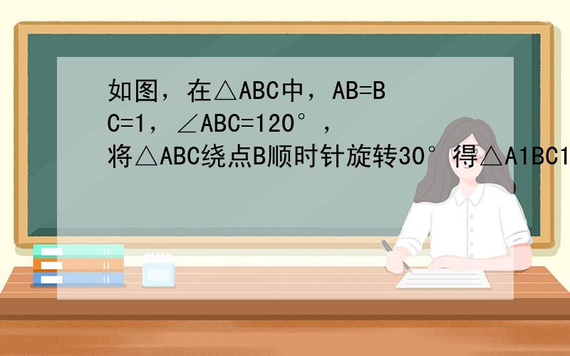 如图，在△ABC中，AB=BC=1，∠ABC=120°，将△ABC绕点B顺时针旋转30°得△A1BC1．A1B交AC于点