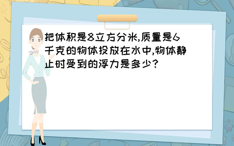 把体积是8立方分米,质量是6千克的物体投放在水中,物体静止时受到的浮力是多少?