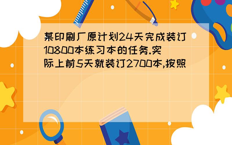 某印刷厂原计划24天完成装订10800本练习本的任务.实际上前5天就装订2700本,按照