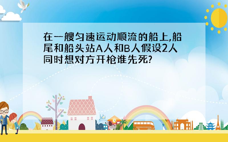 在一艘匀速运动顺流的船上,船尾和船头站A人和B人假设2人同时想对方开枪谁先死?