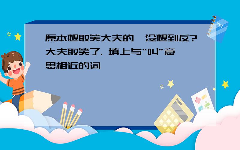 原本想取笑大夫的,没想到反?大夫取笑了. 填上与“叫”意思相近的词