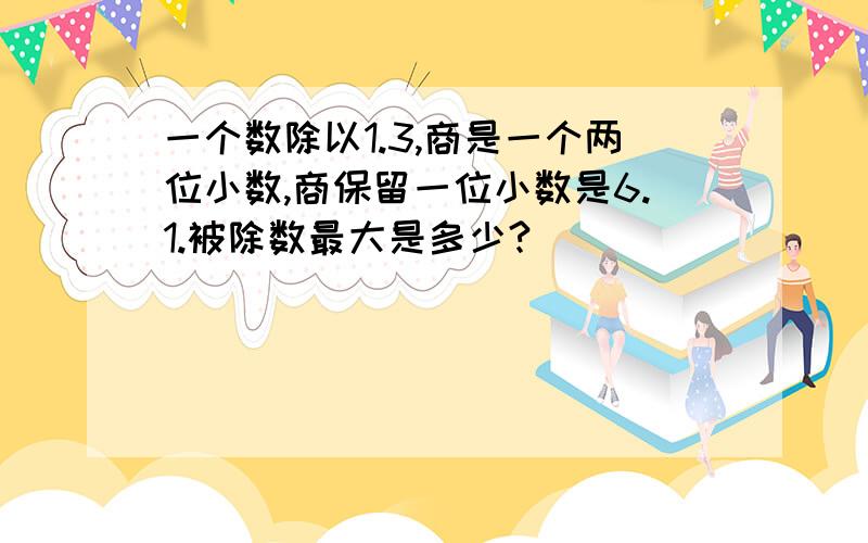 一个数除以1.3,商是一个两位小数,商保留一位小数是6.1.被除数最大是多少?