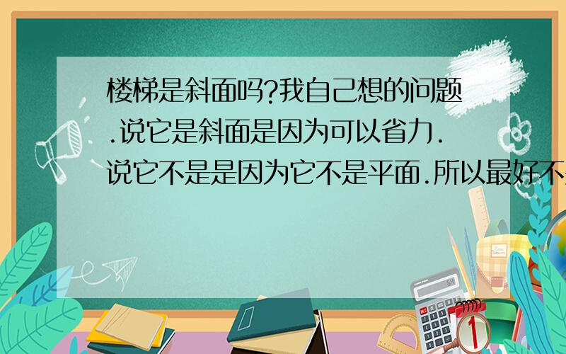 楼梯是斜面吗?我自己想的问题.说它是斜面是因为可以省力.说它不是是因为它不是平面.所以最好不要用高中的知识解决这个问题。