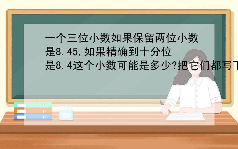 一个三位小数如果保留两位小数是8.45,如果精确到十分位是8.4这个小数可能是多少?把它们都写下来