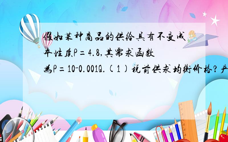 假如某种商品的供给具有不变成本性质P=4.8,其需求函数为P=10-0.001Q.(1)税前供求均衡价格?产量?