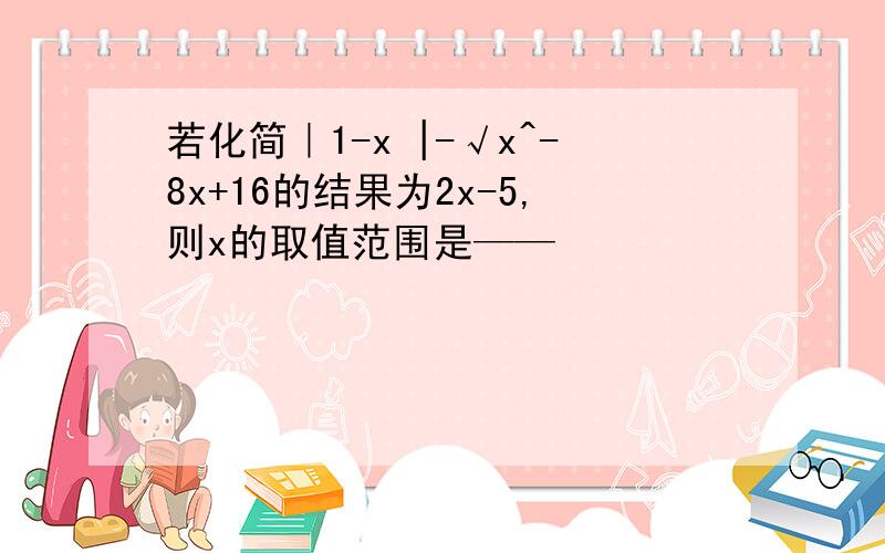 若化简｜1-x |-√x^-8x+16的结果为2x-5,则x的取值范围是——