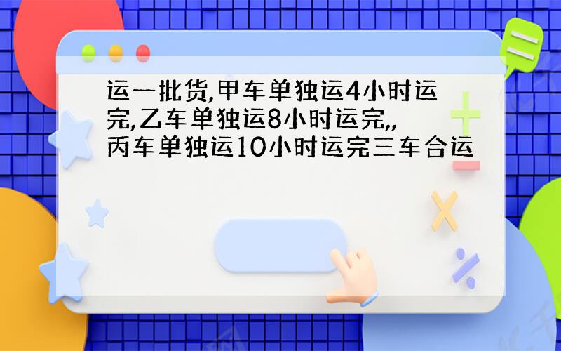 运一批货,甲车单独运4小时运完,乙车单独运8小时运完,,丙车单独运10小时运完三车合运