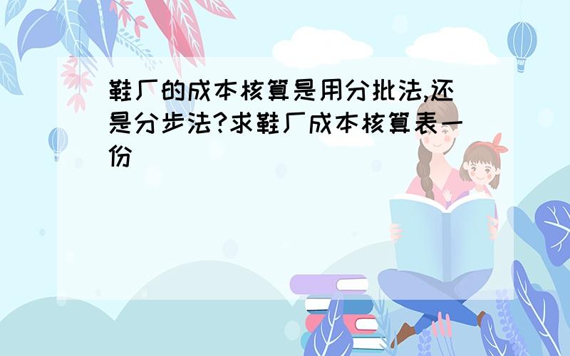 鞋厂的成本核算是用分批法,还是分步法?求鞋厂成本核算表一份