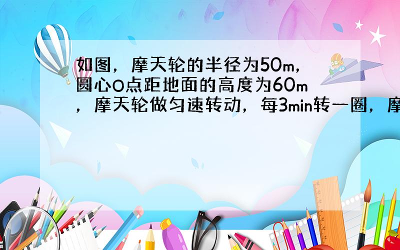 如图，摩天轮的半径为50m，圆心O点距地面的高度为60m，摩天轮做匀速转动，每3min转一圈，摩天轮上的点P的起始位置在