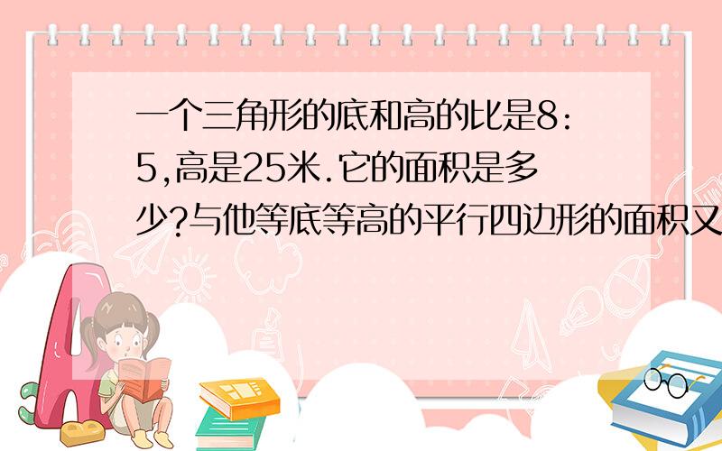 一个三角形的底和高的比是8:5,高是25米.它的面积是多少?与他等底等高的平行四边形的面积又是?