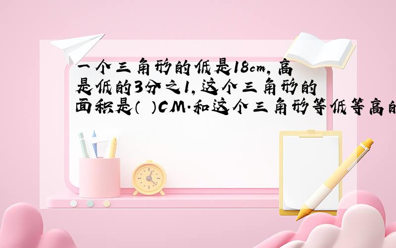 一个三角形的低是18cm,高是低的3分之1,这个三角形的面积是（ ）CM.和这个三角形等低等高的平行四边形的