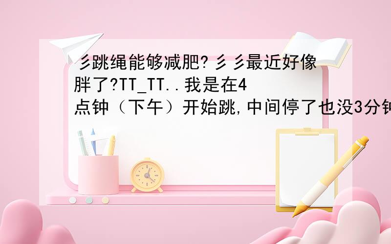 彡跳绳能够减肥?彡彡最近好像胖了?TT_TT..我是在4点钟（下午）开始跳,中间停了也没3分钟,就这样跳到5点钟有效果么