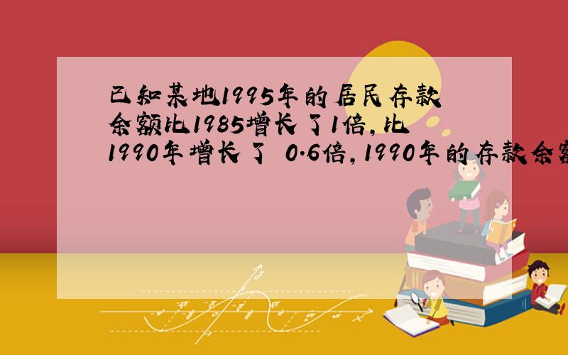 已知某地1995年的居民存款余额比1985增长了1倍,比1990年增长了 0.6倍,1990年的存款余额比1985年增长