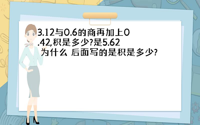 3.12与0.6的商再加上0.42,积是多少?是5.62 为什么 后面写的是积是多少?