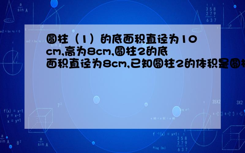 圆柱（1）的底面积直径为10cm,高为8cm,圆柱2的底面积直径为8cm,已知圆柱2的体积是圆柱1的1.5倍,求圆柱2