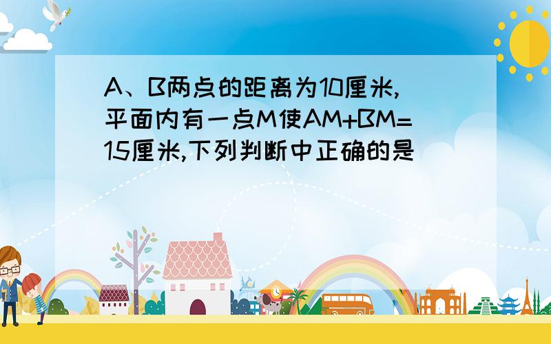 A、B两点的距离为10厘米,平面内有一点M使AM+BM=15厘米,下列判断中正确的是