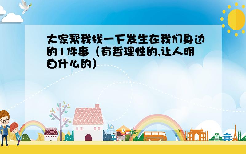 大家帮我找一下发生在我们身边的1件事（有哲理性的,让人明白什么的）