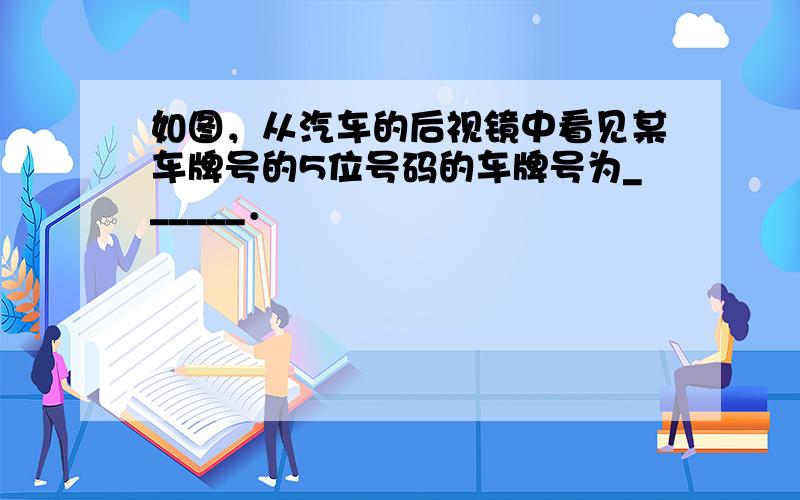 如图，从汽车的后视镜中看见某车牌号的5位号码的车牌号为______．