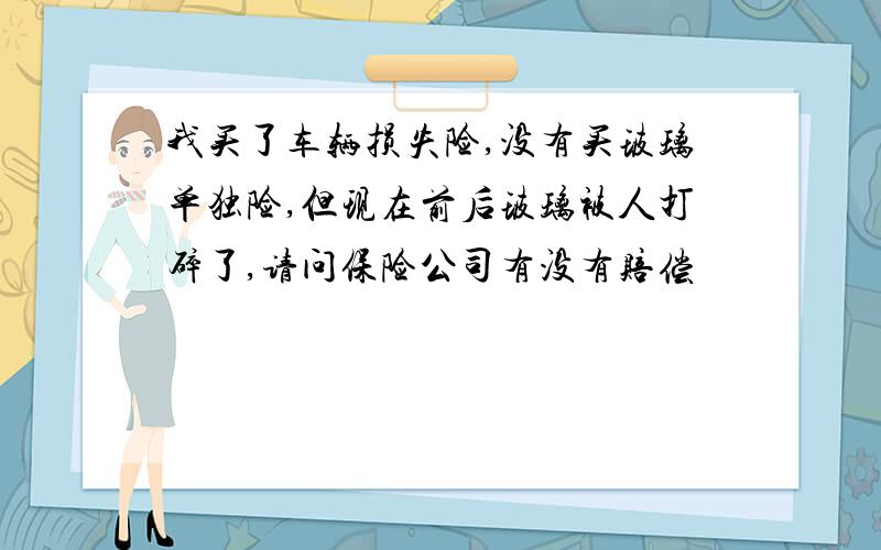 我买了车辆损失险,没有买玻璃单独险,但现在前后玻璃被人打碎了,请问保险公司有没有赔偿