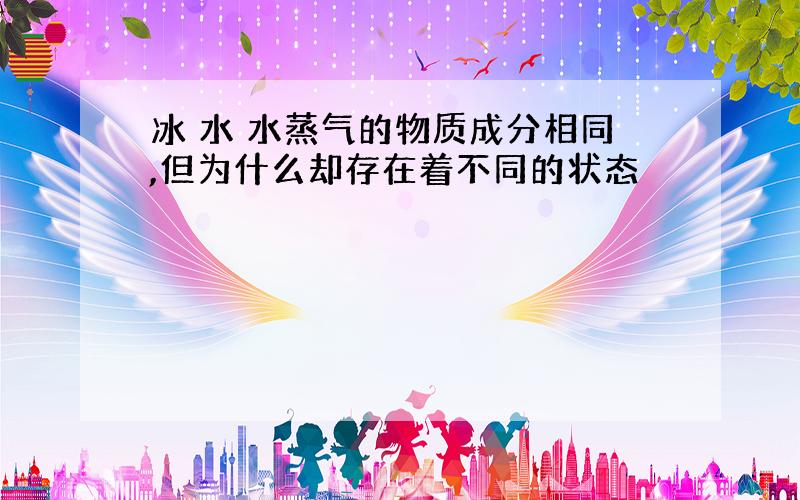 冰 水 水蒸气的物质成分相同,但为什么却存在着不同的状态