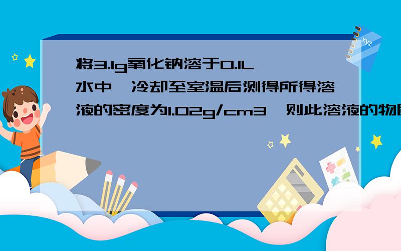 将3.1g氧化钠溶于0.1L水中,冷却至室温后测得所得溶液的密度为1.02g/cm3,则此溶液的物质的量浓度为多少?