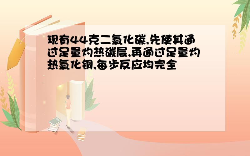 现有44克二氧化碳,先使其通过足量灼热碳层,再通过足量灼热氧化铜,每步反应均完全