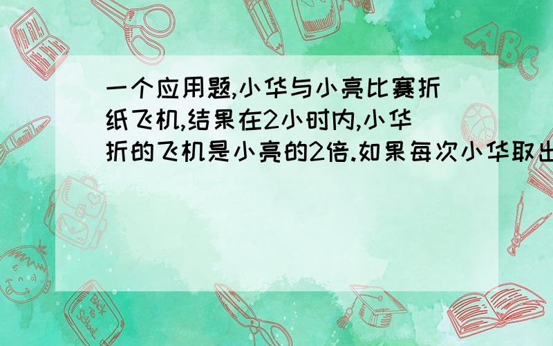 一个应用题,小华与小亮比赛折纸飞机,结果在2小时内,小华折的飞机是小亮的2倍.如果每次小华取出4个,小亮取出3个,小亮取