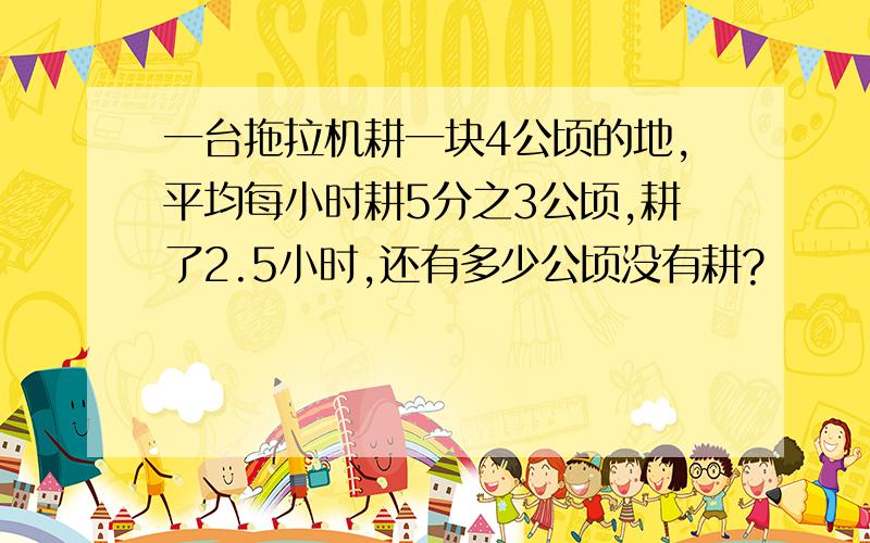 一台拖拉机耕一块4公顷的地,平均每小时耕5分之3公顷,耕了2.5小时,还有多少公顷没有耕?