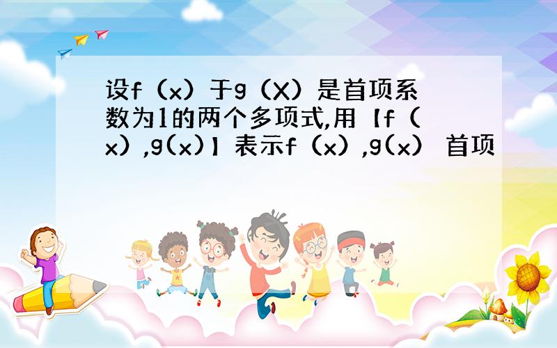 设f（x）于g（X）是首项系数为1的两个多项式,用【f（x）,g(x)】表示f（x）,g(x） 首项