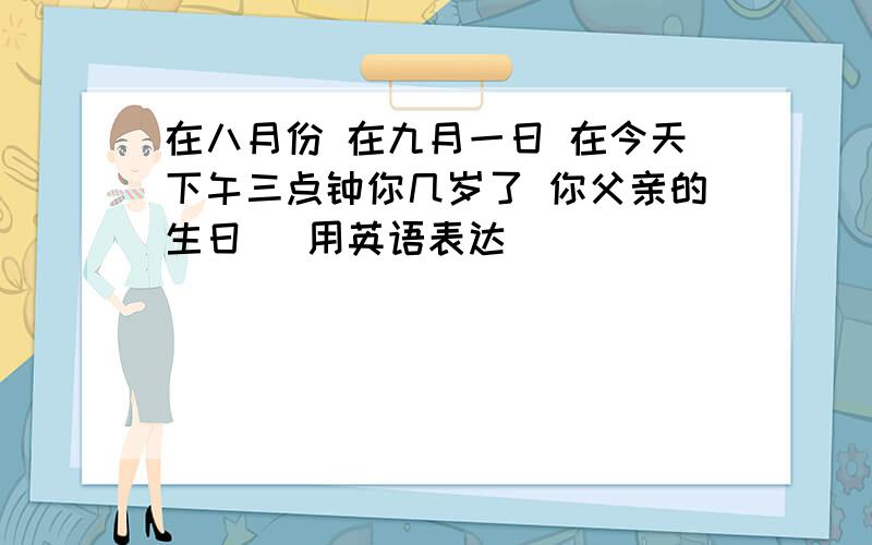 在八月份 在九月一日 在今天下午三点钟你几岁了 你父亲的生日 (用英语表达)