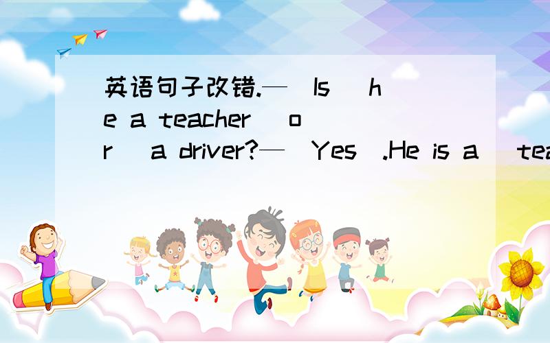 英语句子改错.—(Is) he a teacher (or) a driver?—(Yes).He is a (teac